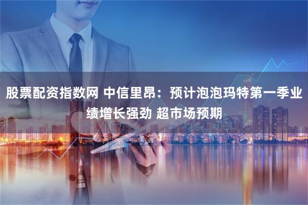股票配资指数网 中信里昂：预计泡泡玛特第一季业绩增长强劲 超市场预期