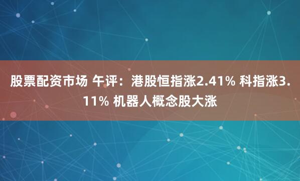 股票配资市场 午评：港股恒指涨2.41% 科指涨3.11% 机器人概念股大涨