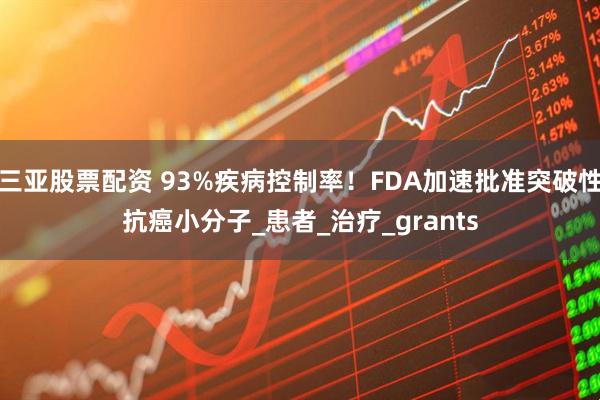 三亚股票配资 93%疾病控制率！FDA加速批准突破性抗癌小分子_患者_治疗_grants