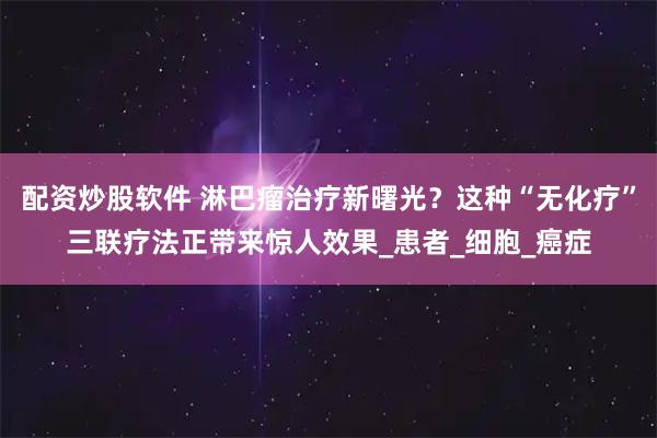 配资炒股软件 淋巴瘤治疗新曙光？这种“无化疗”三联疗法正带来惊人效果_患者_细胞_癌症
