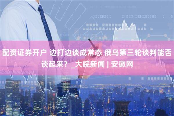 配资证券开户 边打边谈成常态 俄乌第三轮谈判能否谈起来？_大皖新闻 | 安徽网
