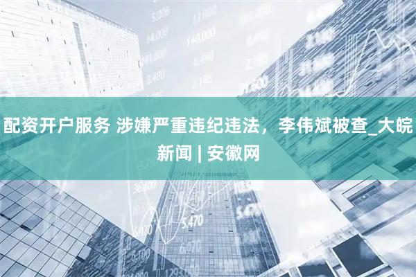 配资开户服务 涉嫌严重违纪违法，李伟斌被查_大皖新闻 | 安徽网