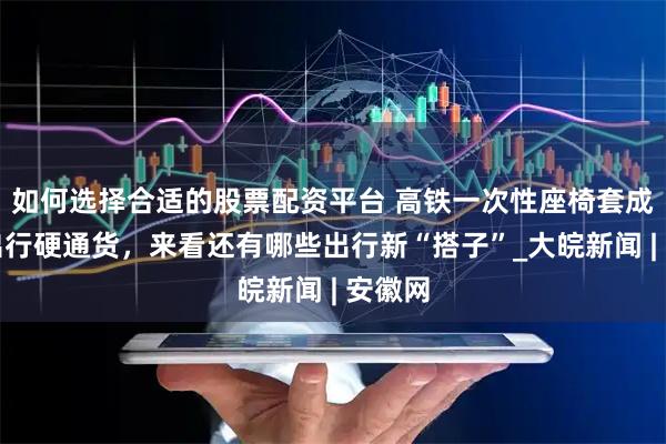 如何选择合适的股票配资平台 高铁一次性座椅套成暑期出行硬通货，来看还有哪些出行新“搭子”_大皖新闻 | 安徽网