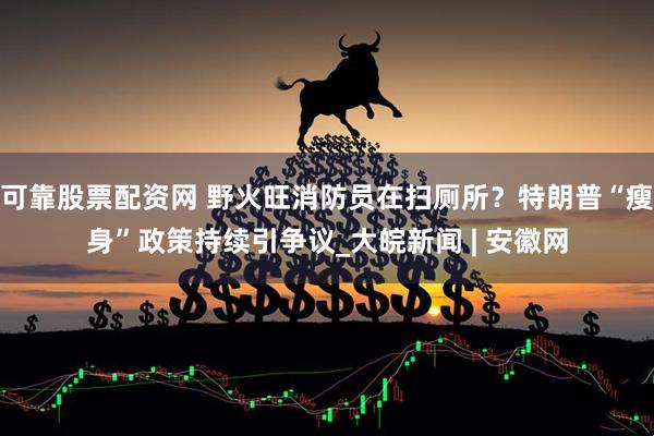可靠股票配资网 野火旺消防员在扫厕所？特朗普“瘦身”政策持续引争议_大皖新闻 | 安徽网