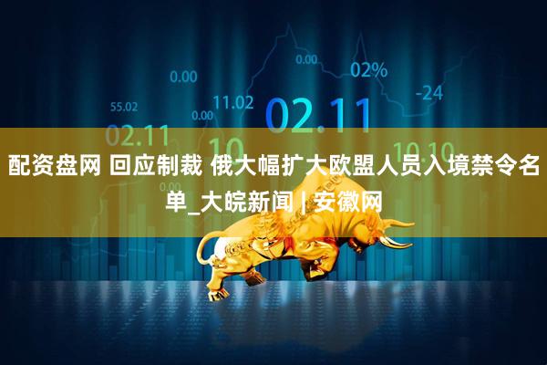 配资盘网 回应制裁 俄大幅扩大欧盟人员入境禁令名单_大皖新闻 | 安徽网