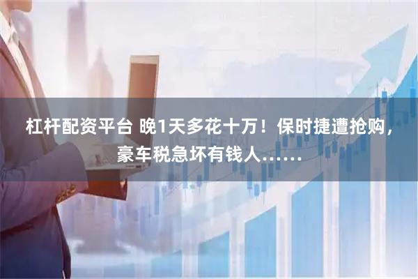 杠杆配资平台 晚1天多花十万！保时捷遭抢购，豪车税急坏有钱人……