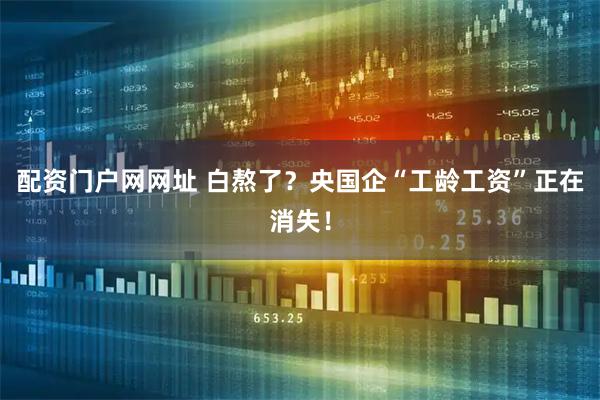 配资门户网网址 白熬了？央国企“工龄工资”正在消失！