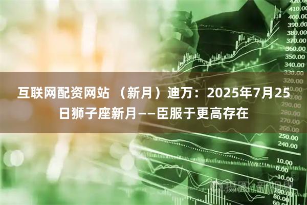 互联网配资网站 （新月）迪万：2025年7月25日狮子座新月——臣服于更高存在