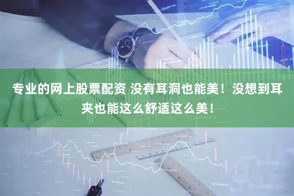 专业的网上股票配资 没有耳洞也能美！没想到耳夹也能这么舒适这么美！