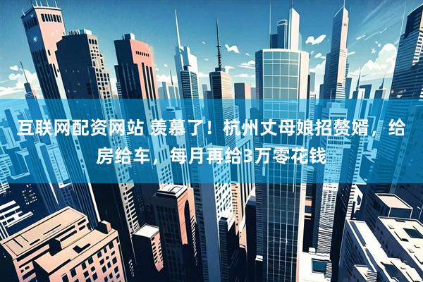 互联网配资网站 羡慕了！杭州丈母娘招赘婿，给房给车，每月再给3万零花钱
