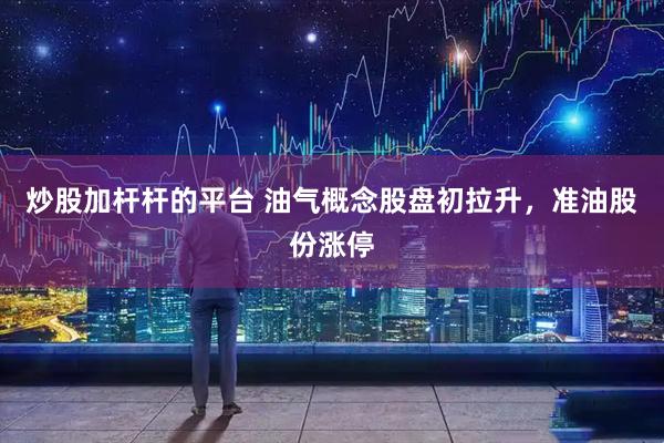 炒股加杆杆的平台 油气概念股盘初拉升，准油股份涨停