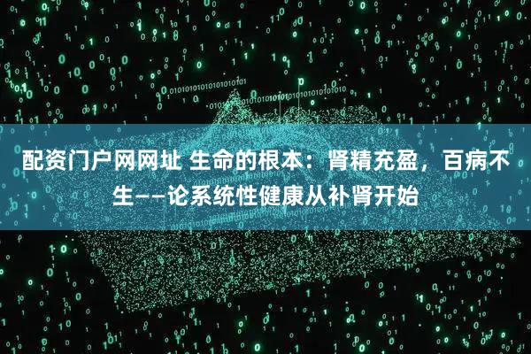 配资门户网网址 生命的根本：肾精充盈，百病不生——论系统性健康从补肾开始