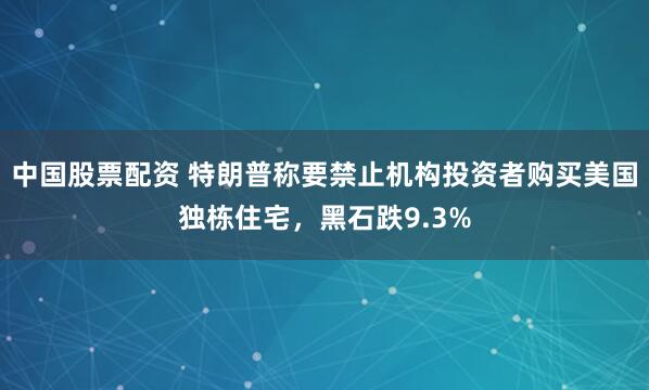 中国股票配资 特朗普称要禁止机构投资者购买美国独栋住宅，黑石跌9.3%
