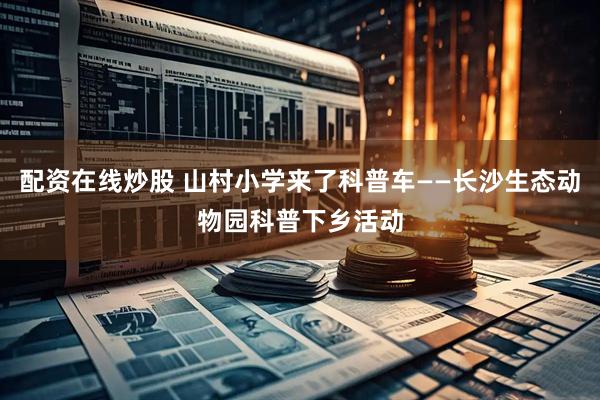 配资在线炒股 山村小学来了科普车——长沙生态动物园科普下乡活动