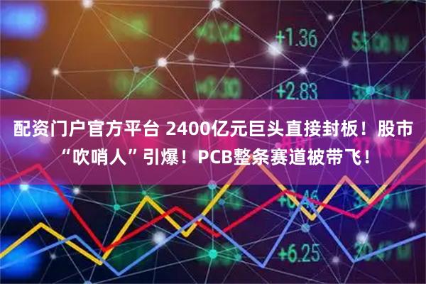 配资门户官方平台 2400亿元巨头直接封板！股市“吹哨人”引爆！PCB整条赛道被带飞！