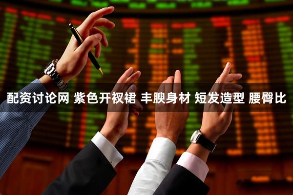 配资讨论网 紫色开衩裙 丰腴身材 短发造型 腰臀比