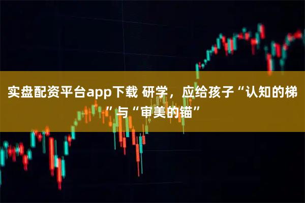 实盘配资平台app下载 研学，应给孩子“认知的梯”与“审美的锚”
