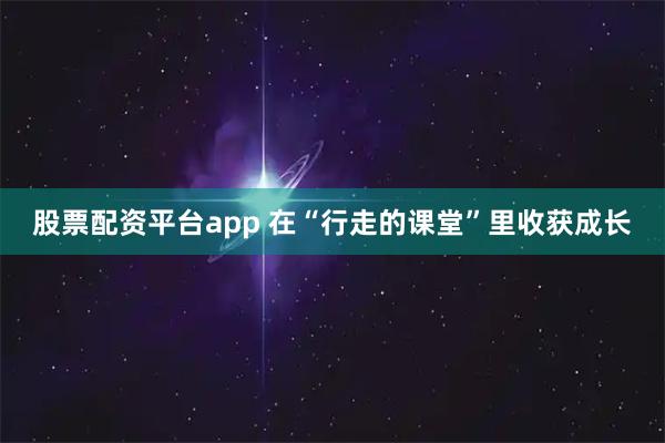股票配资平台app 在“行走的课堂”里收获成长