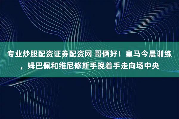 专业炒股配资证券配资网 哥俩好！皇马今晨训练，姆巴佩和维尼修斯手挽着手走向场中央