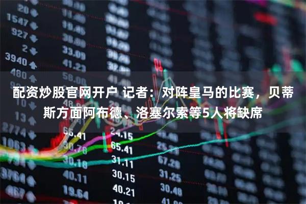 配资炒股官网开户 记者：对阵皇马的比赛，贝蒂斯方面阿布德、洛塞尔索等5人将缺席